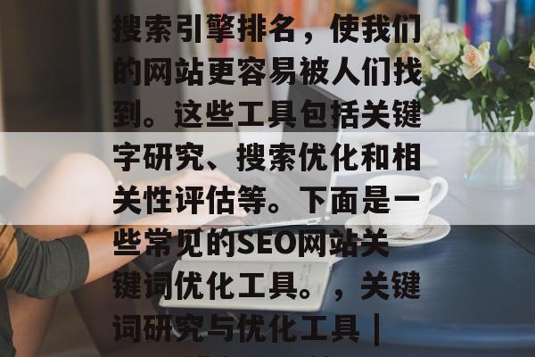 SEO网站关键词优化工具可以帮助我们提高搜索引擎排名,使我们的网站更容易被人们找到。这些工具包括关键字研究、搜索优化和相关性评估等。下面是一些常见的SEO网站关键词优化工具。,关键词研究与优化工具 | SEO排名提升策略 | 关键词指数分析 SEO网站关键词优化工具可以帮助我们提高搜索引擎排名,使我们的网站更容易被人们找到。这些工具包括关键字研究、搜索优化和相关性评估等。下面是一些常见的SEO网站关键词优化工具。,关键词研究与优化工具 | SEO排名提升策略 | 关键词指数分析