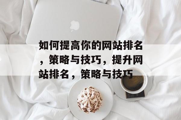 如何提高你的网站排名,策略与技巧,提升网站排名,策略与技巧 如何提高你的网站排名,策略与技巧,提升网站排名,策略与技巧