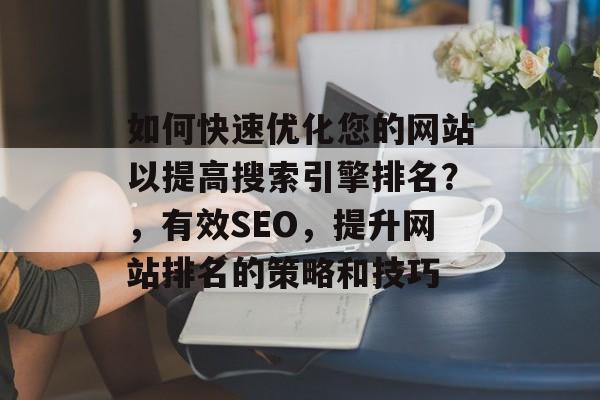 如何快速优化您的网站以提高搜索引擎排名?,有效SEO,提升网站排名的策略和技巧 如何快速优化您的网站以提高搜索引擎排名?,有效SEO,提升网站排名的策略和技巧