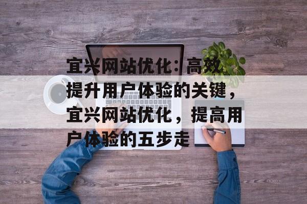 宜兴网站优化: 高效提升用户体验的关键,宜兴网站优化,提高用户体验的五步走 宜兴网站优化: 高效提升用户体验的关键,宜兴网站优化,提高用户体验的五步走