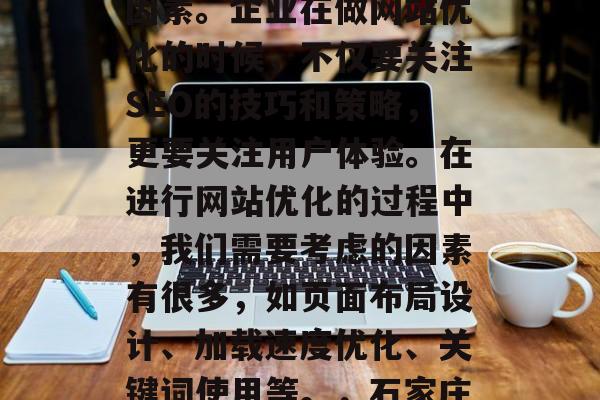 石家庄网站优化公司是提升企业网站流量、提高搜索引擎排名的重要因素。企业在做网站优化的时候,不仅要关注SEO的技巧和策略,更要关注用户体验。在进行网站优化的过程中,我们需要考虑的因素有很多,如页面布局设计、加载速度优化、关键词使用等。,石家庄网站优化,全方位分析网站流量、搜索引擎排名及用户体验。 石家庄网站优化公司是提升企业网站流量、提高搜索引擎排名的重要因素。企业在做网站优化的时候,不仅要关注SEO的技巧和策略,更要关注用户体验。在进行网站优化的过程中,我们需要考虑的因素有很多,如页面布局设计、加载速度优化、关键词使用等。,石家庄网站优化,全方位分析网站流量、搜索引擎排名及用户体验。