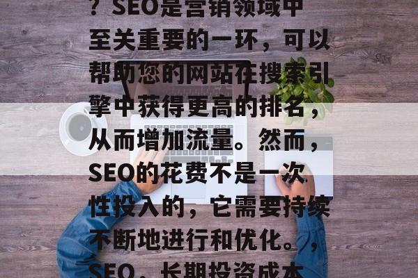 SEO优化网站多少钱?SEO是营销领域中至关重要的一环,可以帮助您的网站在搜索引擎中获得更高的排名,从而增加流量。然而,SEO的花费不是一次性投入的,它需要持续不断地进行和优化。,SEO,长期投资成本与流量回报比 SEO优化网站多少钱?SEO是营销领域中至关重要的一环,可以帮助您的网站在搜索引擎中获得更高的排名,从而增加流量。然而,SEO的花费不是一次性投入的,它需要持续不断地进行和优化。,SEO,长期投资成本与流量回报比