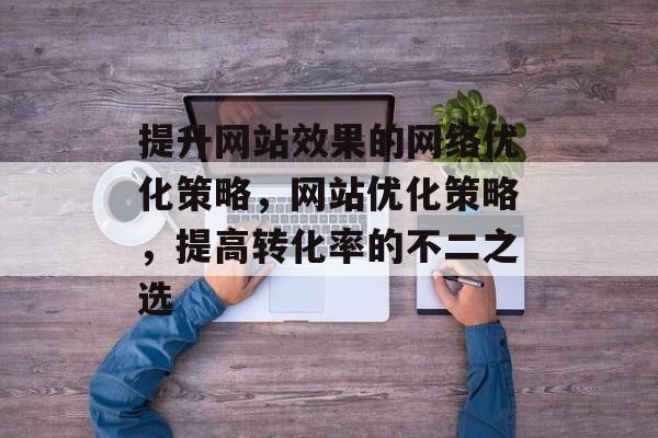 提升网站效果的网络优化策略,网站优化策略,提高转化率的不二之选 提升网站效果的网络优化策略,网站优化策略,提高转化率的不二之选