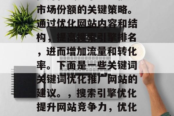 SEO优化推广网站是提升在线竞争力、扩大市场份额的关键策略。通过优化网站内容和结构,提高搜索引擎排名,进而增加流量和转化率。下面是一些关键词关键词优化推广网站的建议。,搜索引擎优化提升网站竞争力,优化关键词策略可助扩大市场份额 SEO优化推广网站是提升在线竞争力、扩大市场份额的关键策略。通过优化网站内容和结构,提高搜索引擎排名,进而增加流量和转化率。下面是一些关键词关键词优化推广网站的建议。,搜索引擎优化提升网站竞争力,优化关键词策略可助扩大市场份额