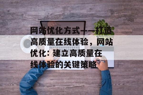 网站优化方式——打造高质量在线体验,网站优化: 建立高质量在线体验的关键策略 网站优化方式——打造高质量在线体验,网站优化: 建立高质量在线体验的关键策略