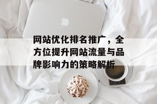网站优化排名推广,全方位提升网站流量与品牌影响力的策略解析 网站优化排名推广,全方位提升网站流量与品牌影响力的策略解析