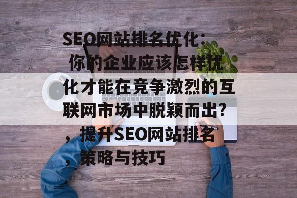 SEO网站排名优化: 你的企业应该怎样优化才能在竞争激烈的互联网市场中脱颖而出?,提升SEO网站排名,策略与技巧 SEO网站排名优化: 你的企业应该怎样优化才能在竞争激烈的互联网市场中脱颖而出?,提升SEO网站排名,策略与技巧