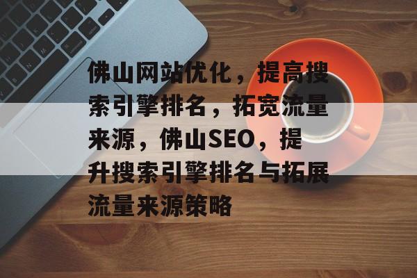 佛山网站优化,提高搜索引擎排名,拓宽流量来源,佛山SEO,提升搜索引擎排名与拓展流量来源策略 佛山网站优化,提高搜索引擎排名,拓宽流量来源,佛山SEO,提升搜索引擎排名与拓展流量来源策略