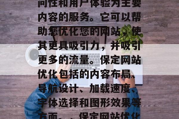 保定互联网网站优化是一种以提高网站的可访问性和用户体验为主要内容的服务。它可以帮助您优化您的网站，使其更具吸引力，并吸引更多的流量。保定网站优化包括的内容布局、导航设计、加载速度、字体选择和图形效果等方面。，保定网站优化，提升用户体验并吸引更多流量！