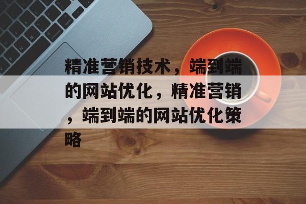精准营销技术,端到端的网站优化,精准营销,端到端的网站优化策略 精准营销技术,端到端的网站优化,精准营销,端到端的网站优化策略