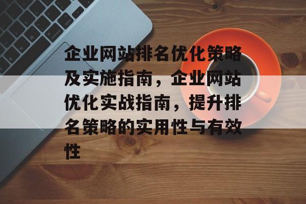 企业网站排名优化策略及实施指南,企业网站优化实战指南,提升排名策略的实用性与有效性 企业网站排名优化策略及实施指南,企业网站优化实战指南,提升排名策略的实用性与有效性