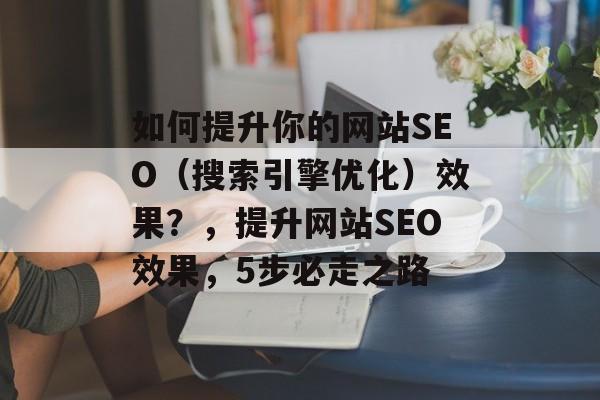 如何提升你的网站SEO(搜索引擎优化)效果?,提升网站SEO效果,5步必走之路 如何提升你的网站SEO(搜索引擎优化)效果?,提升网站SEO效果,5步必走之路