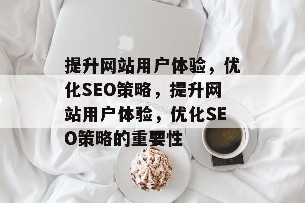提升网站用户体验,优化SEO策略,提升网站用户体验,优化SEO策略的重要性 提升网站用户体验,优化SEO策略,提升网站用户体验,优化SEO策略的重要性