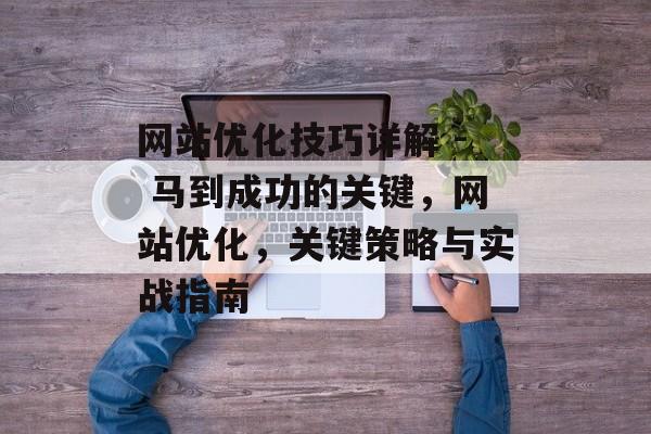 网站优化技巧详解 - 马到成功的关键,网站优化,关键策略与实战指南 网站优化技巧详解 - 马到成功的关键,网站优化,关键策略与实战指南