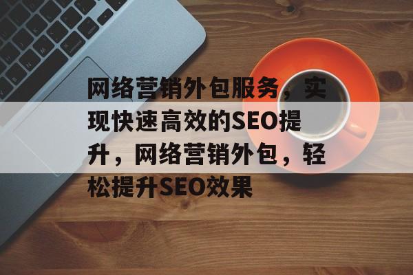 网络营销外包服务,实现快速高效的SEO提升,网络营销外包,轻松提升SEO效果 网络营销外包服务,实现快速高效的SEO提升,网络营销外包,轻松提升SEO效果