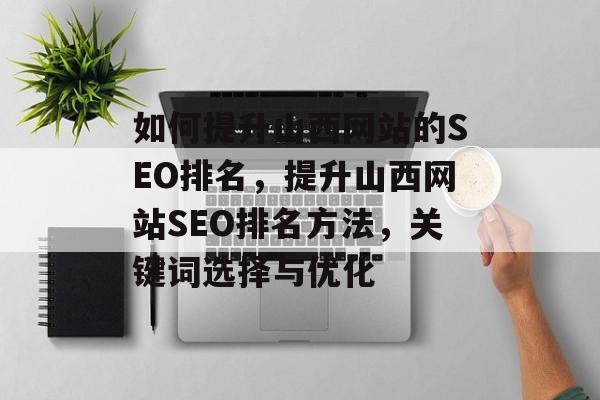 如何提升山西网站的SEO排名,提升山西网站SEO排名方法,关键词选择与优化 如何提升山西网站的SEO排名,提升山西网站SEO排名方法,关键词选择与优化
