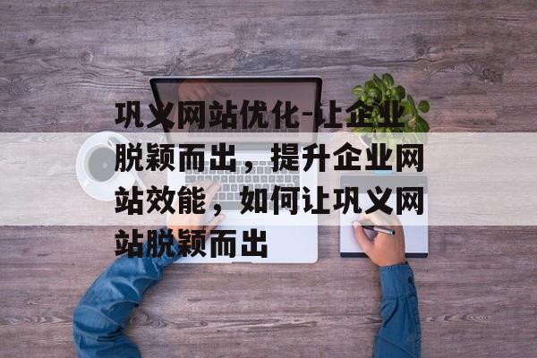 巩义网站优化-让企业脱颖而出，提升企业网站效能，如何让巩义网站脱颖而出