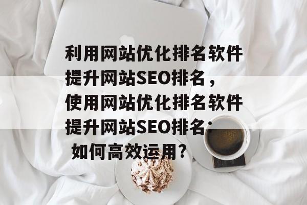 利用网站优化排名软件提升网站SEO排名,使用网站优化排名软件提升网站SEO排名: 如何高效运用? 利用网站优化排名软件提升网站SEO排名,使用网站优化排名软件提升网站SEO排名: 如何高效运用?