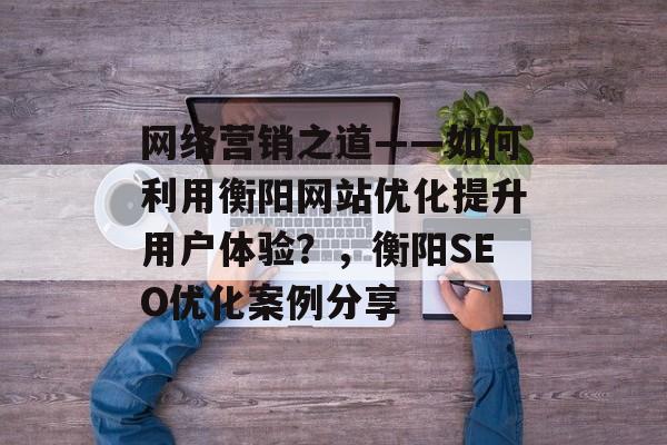 网络营销之道——如何利用衡阳网站优化提升用户体验?,衡阳SEO优化案例分享 网络营销之道——如何利用衡阳网站优化提升用户体验?,衡阳SEO优化案例分享