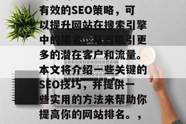 优化网站排名对于企业的成功至关重要。通过有效的SEO策略,可以提升网站在搜索引擎中的排名,从而吸引更多的潜在客户和流量。本文将介绍一些关键的SEO技巧,并提供一些实用的方法来帮助你提高你的网站排名。,优化SEO,企业成功的关键策略 优化网站排名对于企业的成功至关重要。通过有效的SEO策略,可以提升网站在搜索引擎中的排名,从而吸引更多的潜在客户和流量。本文将介绍一些关键的SEO技巧,并提供一些实用的方法来帮助你提高你的网站排名。,优化SEO,企业成功的关键策略