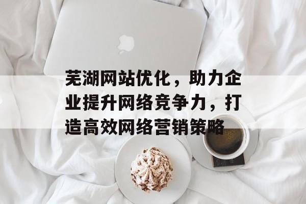 芜湖网站优化，助力企业提升网络竞争力，打造高效网络营销策略
