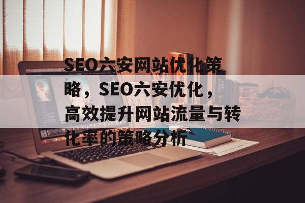 SEO六安网站优化策略,SEO六安优化,高效提升网站流量与转化率的策略分析 SEO六安网站优化策略,SEO六安优化,高效提升网站流量与转化率的策略分析