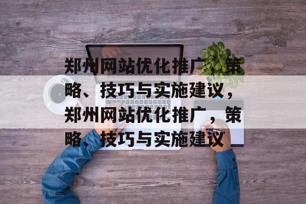 郑州网站优化推广,策略、技巧与实施建议,郑州网站优化推广,策略、技巧与实施建议 郑州网站优化推广,策略、技巧与实施建议,郑州网站优化推广,策略、技巧与实施建议