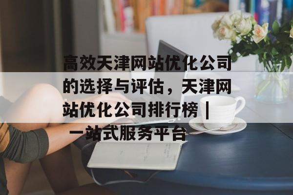 高效天津网站优化公司的选择与评估,天津网站优化公司排行榜 | 一站式服务平台 高效天津网站优化公司的选择与评估,天津网站优化公司排行榜 | 一站式服务平台
