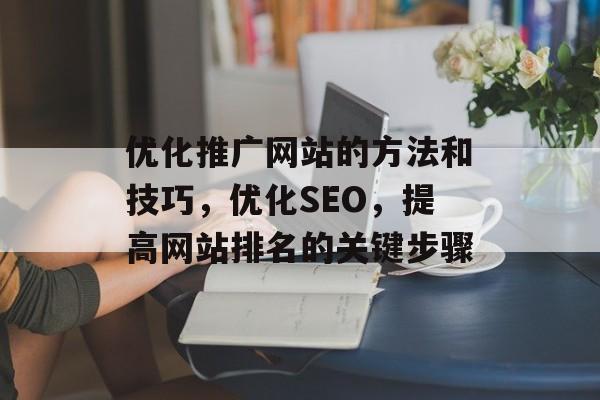 优化推广网站的方法和技巧,优化SEO,提高网站排名的关键步骤 优化推广网站的方法和技巧,优化SEO,提高网站排名的关键步骤