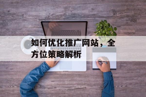 如何优化推广网站,全方位策略解析 如何优化推广网站,全方位策略解析