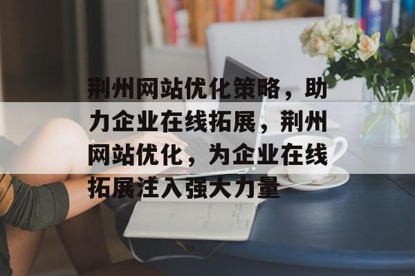 荆州网站优化策略,助力企业在线拓展,荆州网站优化,为企业在线拓展注入强大力量 荆州网站优化策略,助力企业在线拓展,荆州网站优化,为企业在线拓展注入强大力量