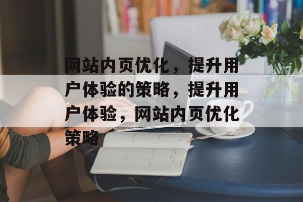 网站内页优化,提升用户体验的策略,提升用户体验,网站内页优化策略 网站内页优化,提升用户体验的策略,提升用户体验,网站内页优化策略