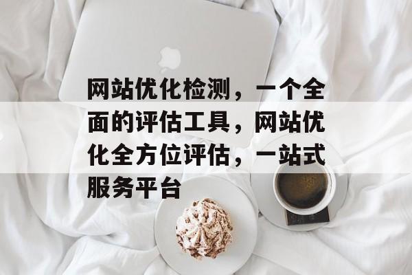 网站优化检测,一个全面的评估工具,网站优化全方位评估,一站式服务平台 网站优化检测,一个全面的评估工具,网站优化全方位评估,一站式服务平台