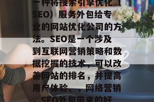 SEO网站优化外包是一种将搜索引擎优化(SEO)服务外包给专业的网站优化公司的方法。SEO是一个涉及到互联网营销策略和数据挖掘的技术,可以改善网站的排名,并提高用户体验。,网络营销,SEO外包带来的好处与技巧 SEO网站优化外包是一种将搜索引擎优化(SEO)服务外包给专业的网站优化公司的方法。SEO是一个涉及到互联网营销策略和数据挖掘的技术,可以改善网站的排名,并提高用户体验。,网络营销,SEO外包带来的好处与技巧