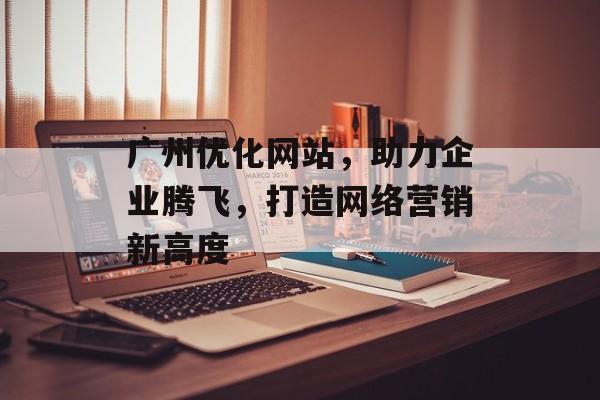 广州优化网站,助力企业腾飞,打造网络营销新高度 广州优化网站,助力企业腾飞,打造网络营销新高度