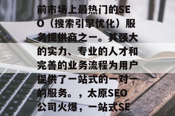 太原网站优化公司是目前市场上最热门的SEO(搜索引擎优化)服务提供商之一。其强大的实力、专业的人才和完善的业务流程为用户提供了一站式的一对一的服务。,太原SEO公司火爆,一站式SEO解决方案! 太原网站优化公司是目前市场上最热门的SEO(搜索引擎优化)服务提供商之一。其强大的实力、专业的人才和完善的业务流程为用户提供了一站式的一对一的服务。,太原SEO公司火爆,一站式SEO解决方案!