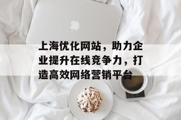 上海优化网站，助力企业提升在线竞争力，打造高效网络营销平台