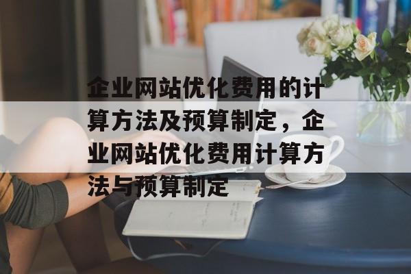 企业网站优化费用的计算方法及预算制定,企业网站优化费用计算方法与预算制定 企业网站优化费用的计算方法及预算制定,企业网站优化费用计算方法与预算制定