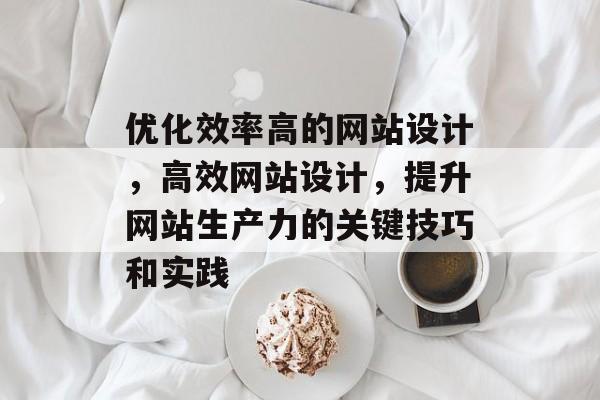 优化效率高的网站设计,高效网站设计,提升网站生产力的关键技巧和实践 优化效率高的网站设计,高效网站设计,提升网站生产力的关键技巧和实践