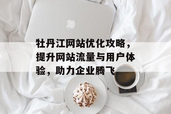 牡丹江网站优化攻略,提升网站流量与用户体验,助力企业腾飞 牡丹江网站优化攻略,提升网站流量与用户体验,助力企业腾飞
