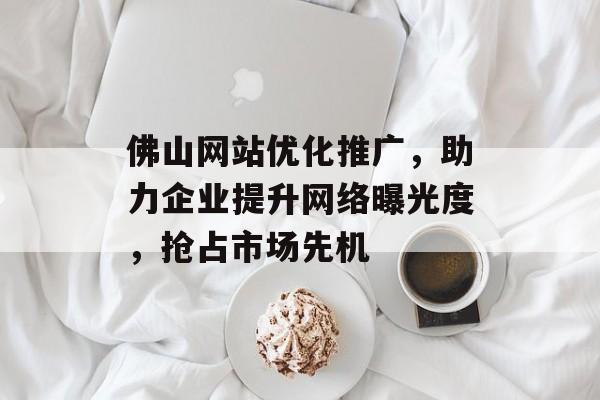 佛山网站优化推广，助力企业提升网络曝光度，抢占市场先机