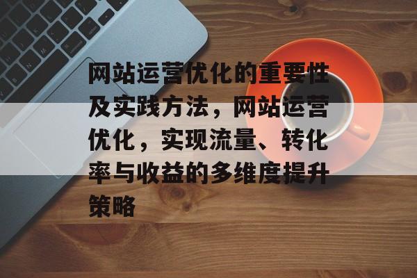 网站运营优化的重要性及实践方法,网站运营优化,实现流量、转化率与收益的多维度提升策略 网站运营优化的重要性及实践方法,网站运营优化,实现流量、转化率与收益的多维度提升策略