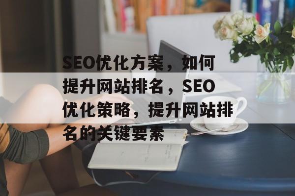 SEO优化方案,如何提升网站排名,SEO优化策略,提升网站排名的关键要素 SEO优化方案,如何提升网站排名,SEO优化策略,提升网站排名的关键要素