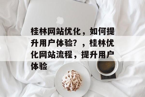 桂林网站优化,如何提升用户体验?,桂林优化网站流程,提升用户体验 桂林网站优化,如何提升用户体验?,桂林优化网站流程,提升用户体验