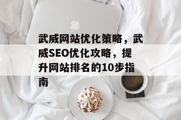 武威网站优化策略,武威SEO优化攻略,提升网站排名的10步指南 武威网站优化策略,武威SEO优化攻略,提升网站排名的10步指南