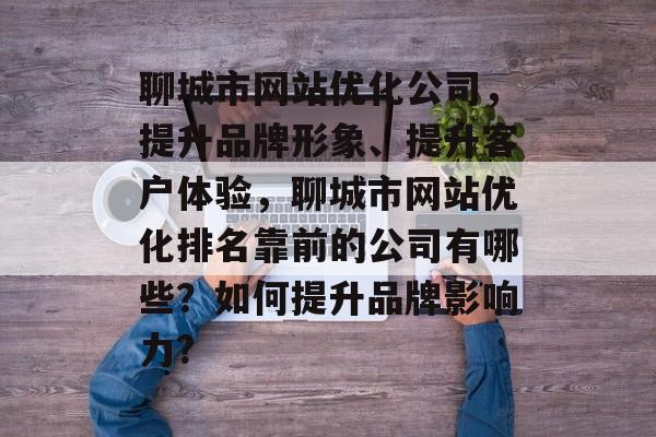 聊城市网站优化公司,提升品牌形象、提升客户体验,聊城市网站优化排名靠前的公司有哪些?如何提升品牌影响力? 聊城市网站优化公司,提升品牌形象、提升客户体验,聊城市网站优化排名靠前的公司有哪些?如何提升品牌影响力?
