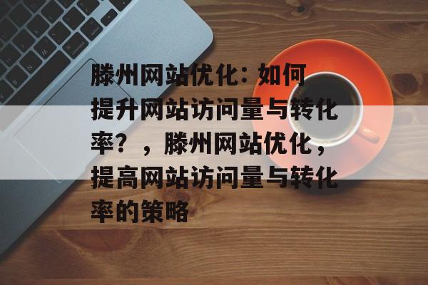 滕州网站优化: 如何提升网站访问量与转化率?,滕州网站优化,提高网站访问量与转化率的策略 滕州网站优化: 如何提升网站访问量与转化率?,滕州网站优化,提高网站访问量与转化率的策略