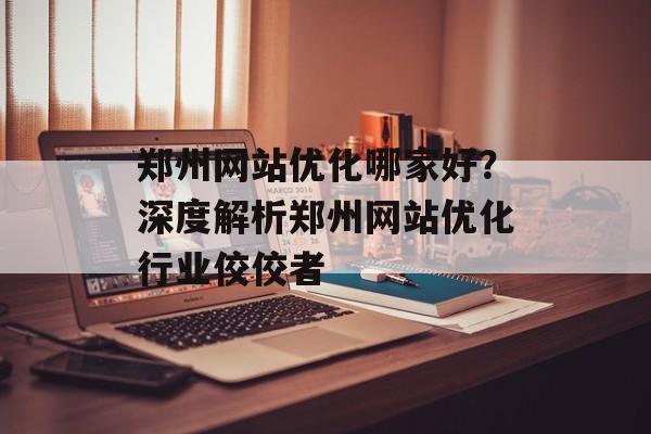 郑州网站优化哪家好?深度解析郑州网站优化行业佼佼者 郑州网站优化哪家好?深度解析郑州网站优化行业佼佼者