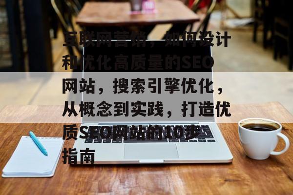 互联网营销,如何设计和优化高质量的SEO网站,搜索引擎优化,从概念到实践,打造优质SEO网站的10步指南 互联网营销,如何设计和优化高质量的SEO网站,搜索引擎优化,从概念到实践,打造优质SEO网站的10步指南