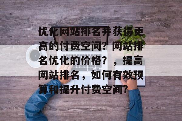 优化网站排名并获得更高的付费空间?网站排名优化的价格?,提高网站排名,如何有效预算和提升付费空间? 优化网站排名并获得更高的付费空间?网站排名优化的价格?,提高网站排名,如何有效预算和提升付费空间?